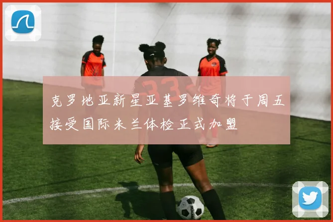 克罗地亚新星亚基罗维奇将于周五接受国际米兰体检正式加盟