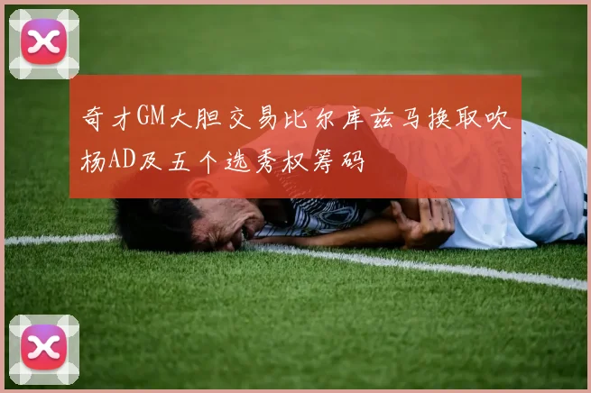 奇才GM大胆交易比尔库兹马换取吹杨AD及五个选秀权筹码