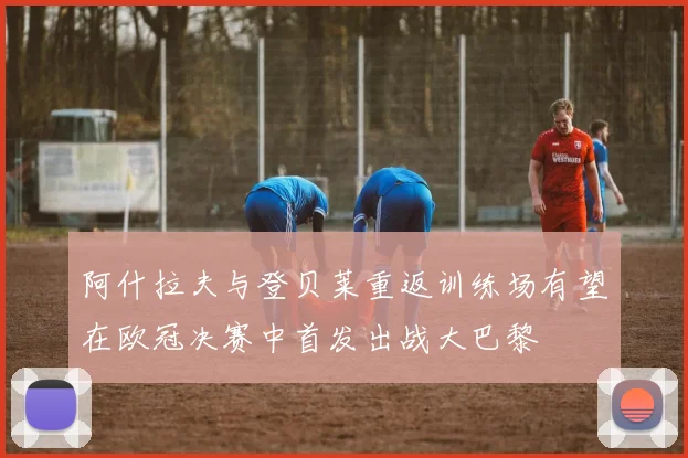 阿什拉夫与登贝莱重返训练场有望在欧冠决赛中首发出战大巴黎