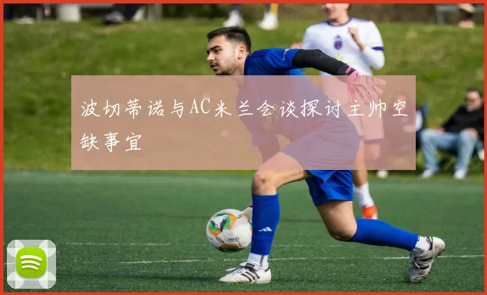 波切蒂诺与AC米兰会谈探讨主帅空缺事宜