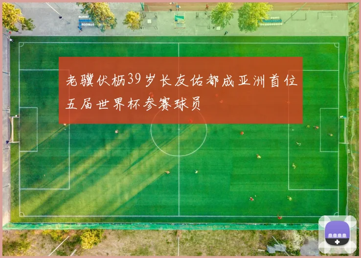 老骥伏枥39岁长友佑都成亚洲首位五届世界杯参赛球员