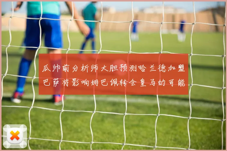 瓜帅前分析师大胆预测哈兰德加盟巴萨将影响姆巴佩转会皇马的可能性