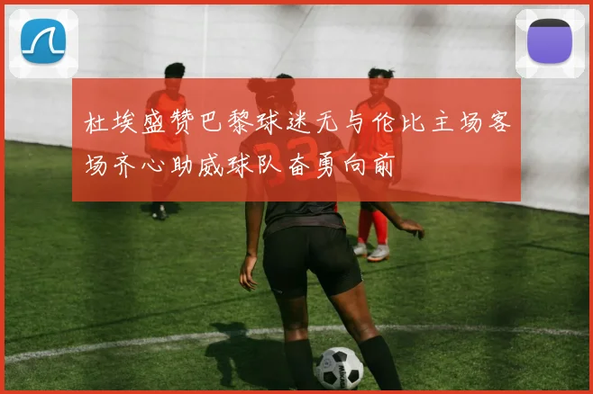 杜埃盛赞巴黎球迷无与伦比主场客场齐心助威球队奋勇向前