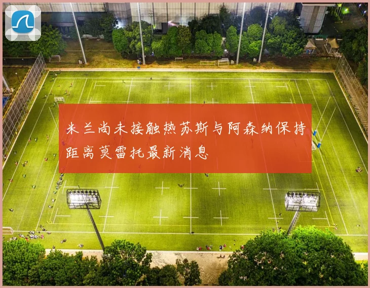 米兰尚未接触热苏斯与阿森纳保持距离莫雷托最新消息