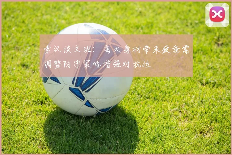 索汉谈文班：高大身材带来疲惫需调整防守策略增强对抗性
