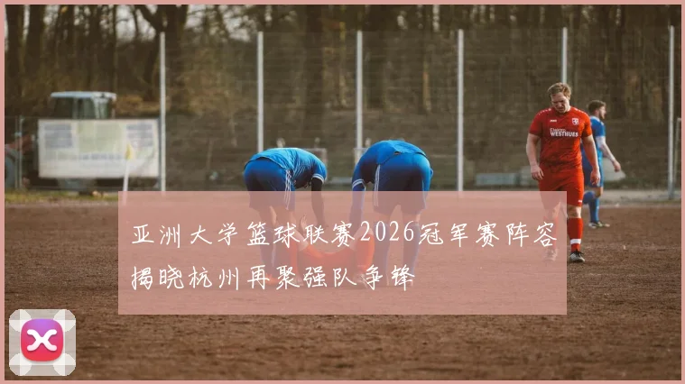 亚洲大学篮球联赛2026冠军赛阵容揭晓杭州再聚强队争锋
